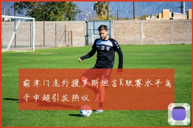 前津门虎外援罗斯坦言K联赛水平高于中超引发热议
