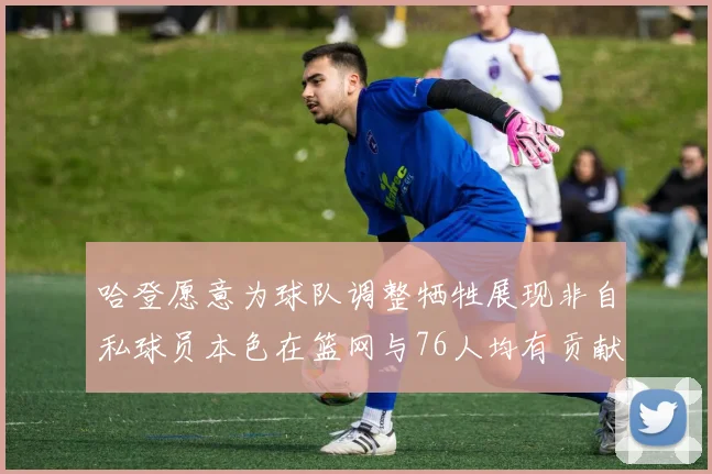 哈登愿意为球队调整牺牲展现非自私球员本色在篮网与76人均有贡献