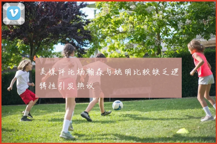 美媒评论杨瀚森与姚明比较缺乏逻辑性引发热议