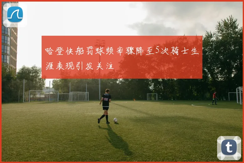 哈登快船罚球频率骤降至5次骑士生涯表现引发关注