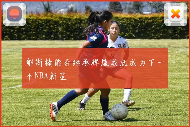 郇斯楠能否继承辉煌成就成为下一个NBA新星
