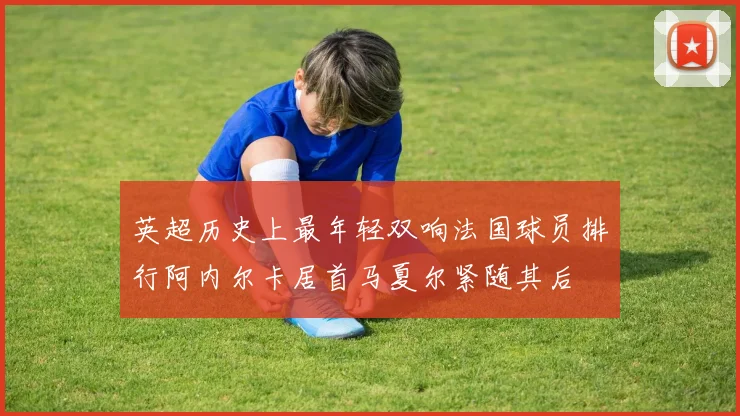 英超历史上最年轻双响法国球员排行阿内尔卡居首马夏尔紧随其后