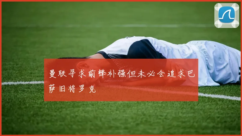 曼联寻求前锋补强但未必会追求巴萨旧将罗克