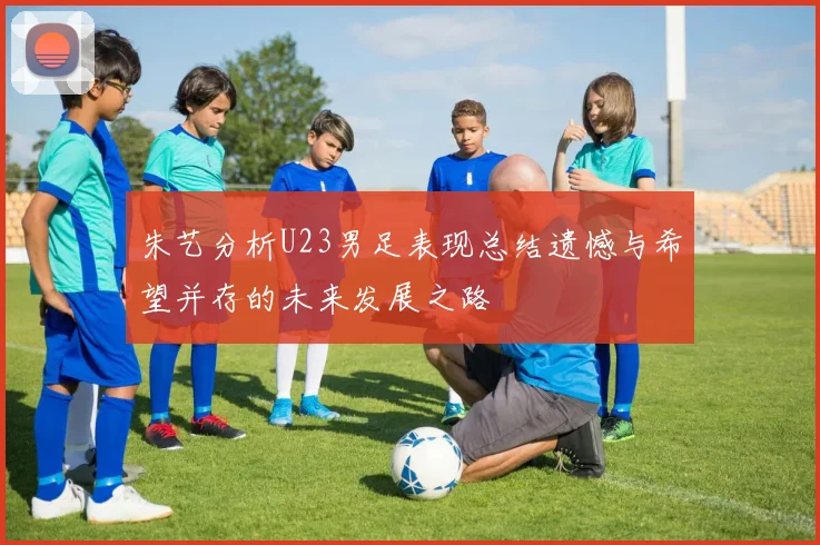 朱艺分析U23男足表现总结遗憾与希望并存的未来发展之路