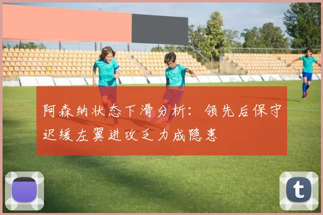 阿森纳状态下滑分析：领先后保守迟缓左翼进攻乏力成隐患