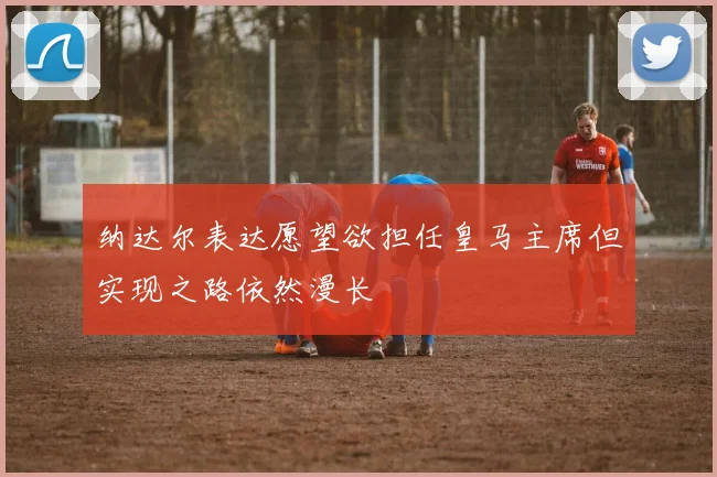纳达尔表达愿望欲担任皇马主席但实现之路依然漫长