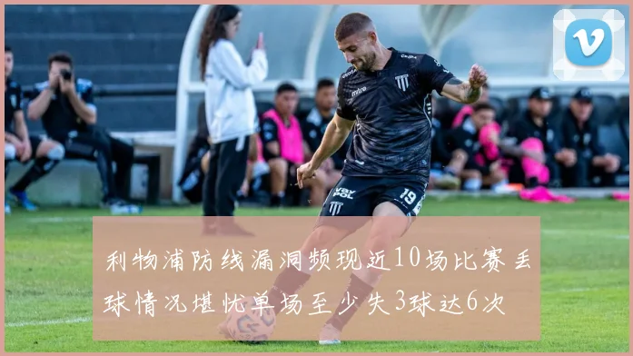 利物浦防线漏洞频现近10场比赛丢球情况堪忧单场至少失3球达6次