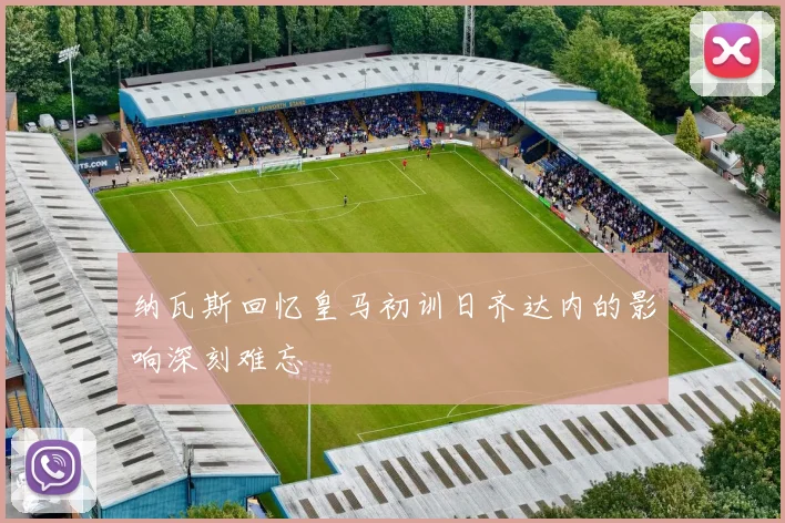 纳瓦斯回忆皇马初训日齐达内的影响深刻难忘