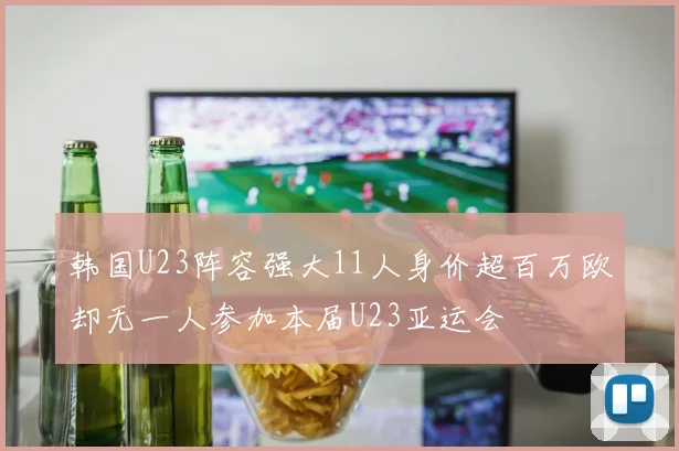 韩国U23阵容强大11人身价超百万欧却无一人参加本届U23亚运会