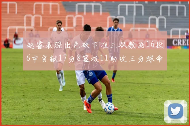 赵睿表现出色砍下准三双数据16投6中贡献17分8篮板11助攻三分球命中率高达385