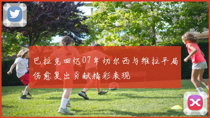 巴拉克回忆07年切尔西与维拉平局伤愈复出贡献精彩表现