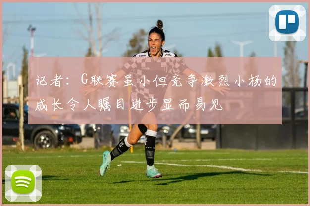记者：G联赛虽小但竞争激烈小杨的成长令人瞩目进步显而易见