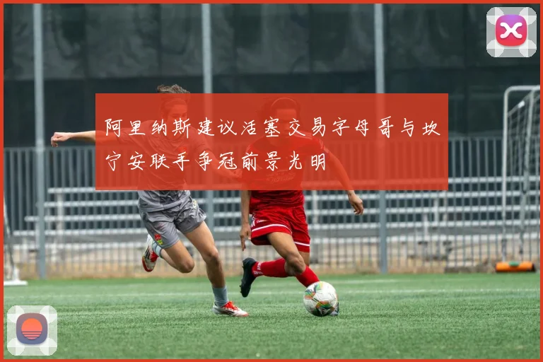 阿里纳斯建议活塞交易字母哥与坎宁安联手争冠前景光明