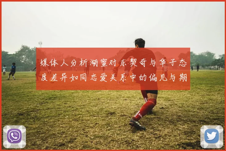 媒体人分析湖蜜对东契奇与华子态度差异如同恋爱关系中的偏见与期待