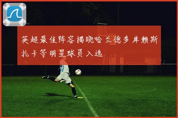 英超最佳阵容揭晓哈兰德多库赖斯扎卡等明星球员入选