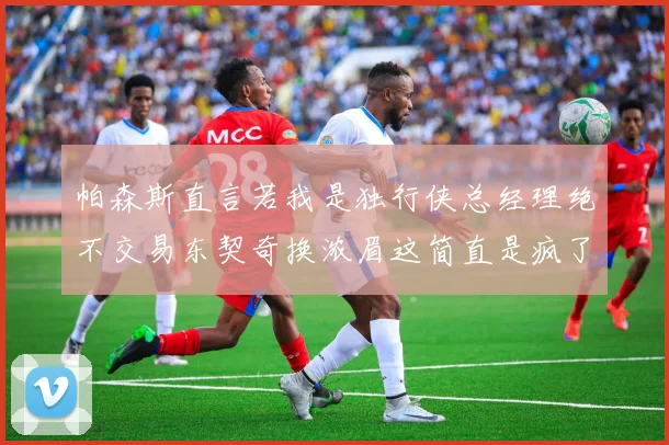 帕森斯直言若我是独行侠总经理绝不交易东契奇换浓眉这简直是疯了