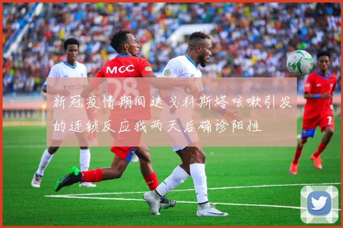 新冠疫情期间迭戈科斯塔咳嗽引发的连锁反应我两天后确诊阳性
