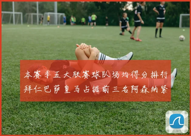 本赛季五大联赛球队场均得分排行拜仁巴萨皇马占据前三名阿森纳紧随其后位列第五
