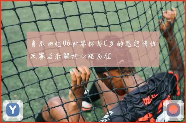 鲁尼回忆06世界杯与C罗的恩怨情仇及赛后和解的心路历程
