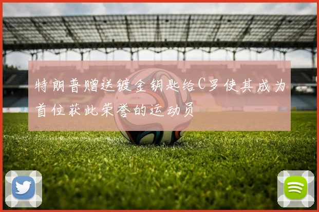 特朗普赠送镀金钥匙给C罗使其成为首位获此荣誉的运动员