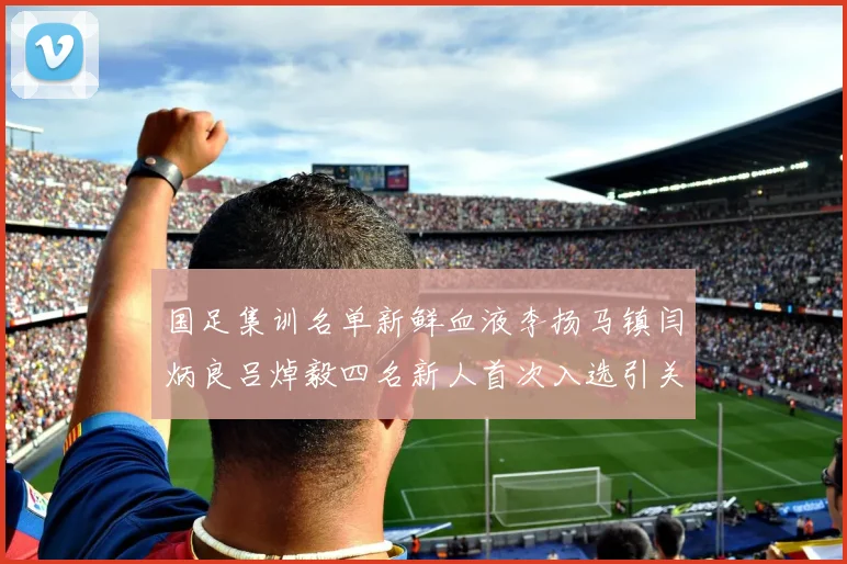 国足集训名单新鲜血液李扬马镇闫炳良吕焯毅四名新人首次入选引关注