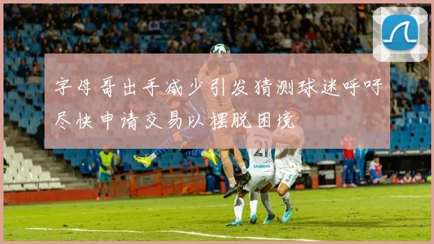 字母哥出手减少引发猜测球迷呼吁尽快申请交易以摆脱困境