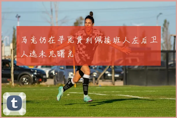 马竞仍在寻觅费利佩接班人左后卫人选未见曙光