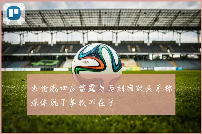 杰伦威回应雷霆与马刺宿敌关系称媒体说了算我不在乎